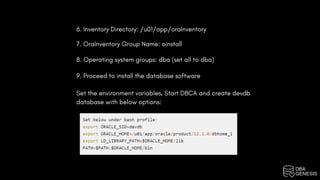 6. Inventory Directory: /u01/app/oraInventory
7. OraInventory Group Name: oinstall
8. Operating system groups: dba (set all to dba)
9. Proceed to install the database software
Set the environment variables, Start DBCA and create devdb
database with below options:
 