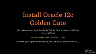 Install Oracle 12c
Golden Gate
Our next step is to install Oracle 12c Golden Gate software on both the
virtual machines.
Oracle Golden Gate Software: 12.2.0.1
Copy the golden gate installation zip files on both the servers under /u02.
 