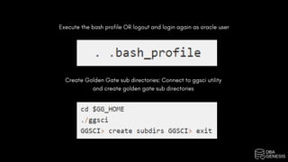 Execute the bash profile OR logout and login again as oracle user
Create Golden Gate sub directories: Connect to ggsci utility
and create golden gate sub directories
 