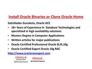 Install Oracle Binaries or Clone Oracle Home
Satishbabu Gunukula, Oracle ACE
• 18+ Years of Experience in Database Technologies and
specialized in high availability solutions.
• Masters Degree in Computer Applications
• Written articles for major publications
• Oracle Certified Professional Oracle 8i,9i,10g
• Oracle Certified Expert Oracle 10g RAC
http://www.oracleracexpert.com
 