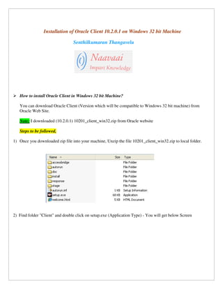 Installation of Oracle Client 10.2.0.1 on Windows 32 bit Machine

                                 Senthilkumaran Thangavelu




   How to install Oracle Client in Windows 32 bit Machine?

   You can download Oracle Client (Version which will be compatible to Windows 32 bit machine) from
   Oracle Web Site.

   Note: I downloaded (10.2.0.1) 10201_client_win32.zip from Oracle website

   Steps to be followed,

1) Once you downloaded zip file into your machine, Unzip the file 10201_client_win32.zip to local folder.




2) Find folder "Client" and double click on setup.exe (Application Type) - You will get below Screen
 