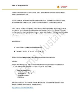 Install & Configure OHS 12c
The installation and Domain configuration part is done, let’s now configure the redirection
which is the purpose of OHS.
On the OHS server where we have the configuration for our old application the HTTP server
Virtual Server entry look like this: You will find the below entry in the HTTPD.CONF file
This is a server configuration file which typically contains directives that affect how the server
runs, such as user and group IDs it should use, and location of other files. Because the server
configuration file is the main file that the server starts with, Oracle HTTP Server does not include
any directive that says where to locate it. The location is passed on command line when the
server starts.
It is located at:
• UNIX: ORACLE_HOME/ohs/conf/httpd.conf
• Windows: ORACLE_HOMEohsconfhttpd.conf
Another file called mod_wl_ohs.conf, which is responsible and redirection
Example: -
Imagine the following, you want to direct application called application1 located in server
1.10.0.35 and it’s working on port 4335 how will you do this in OHS: -
<Location /application1>
SetHandler weblogic-handler
WebLogicHost 1.10.0.35
WebLogicPort 4335
</Location>
Now the user will not have to enter the port all they have to do enter OHS server IP (best
practice should be added to DNS) and application1
http://ohs-server-name/application1
 