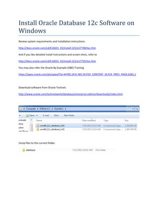 Install Oracle Database 12c Software on
Windows
Review system requirements and installation instructions.
http://docs.oracle.com/cd/E16655_01/install.121/e17738/toc.htm
And if you like detailed install instructions and screen shots, refer to
http://docs.oracle.com/cd/E16655_01/install.121/e17735/toc.htm
You may also refer the Oracle By Example (OBE) Training
https://apex.oracle.com/pls/apex/f?p=44785:24:0::NO:24:P24_CONTENT_ID,P24_PREV_PAGE:6281,1
Download software from Oracle Technet.
http://www.oracle.com/technetwork/database/enterprise-edition/downloads/index.html
Unzip files to the current folder.
 