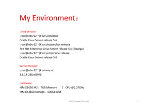 My Environment：
Linux Version:
[root@ebsr12 ~]# cat /etc/issue
Oracle Linux Server release 5.6
[root@ebsr12 ~]# cat /etc/redhat‐release 
Red Hat Enterprise Linux Server release 5.6 (Tikanga)
[root@ebsr12 ~]# cat /etc/oracle‐release 
Oracle Linux Server release 5.6

Kernel Version:
[root@ebsr12 ~]# uname ‐r
2.6.18‐238.el5PAE

Hardware:
IBM X3650 M2：7GB Memory  、 7   CPU @2.27GHz 
IBM DS4800 Storage：500GB Disk


                                        http://www.ochef.net   2
 