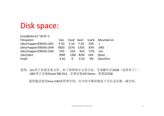 Disk space:
[root@ebsr12 ~]# df ‐h
Filesystem                   Size      Used    Avail      Use%     Mounted on
/dev/mapper/EBSVG‐LV01       9.7G   2.1G     7.2G   23%       /
/dev/mapper/EBSVG‐LV04      382G     227G  135G  63%  /d01
/dev/mapper/EBSVG‐LV03        97G    52G      41G      57%  /src
/dev/sda1                     99M       13M   82M     14%  /boot
tmpfs                         3.5G         0        3.5G       0%  /dev/shm


说明：/src用于存放安装文件、补丁和简体中文语言包。全部解压后52GB（包括补丁）。
   /d01用于安装Oracle EBS R12。若要安装VIS Demo，需要227GB

      强烈建议使用linux LVM来管理空间，在空间不够的情况下可以灵活增、减空间。




                                          http://www.ochef.net                  3
 