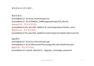 服务的启动与停止操作：


数据库服务 ：
[oracle@ebsr12 ~]$ source /home/oracle/.ora
[oracle@ebsr12 ~]$ cd $ORACLE_HOME/appsutil/scripts/VIS_ebsr12/
Listener启动、停止命令语法：
[oracle@ebsr12 VIS_ebsr12]$ ./addlnctl.sh  {start|stop|status} listener_name
数据库启动、停止命令语法：
[oracle@ebsr12 VIS_ebsr12]$ ./addbctl.sh [start|stop] {immediate|abort|normal}

Apps服务
[oracle@ebsr12 ~]$ source /home/oracle/.app
[oracle@ebsr12 ~]$ cd /d01/oracle/VIS/inst/apps/VIS_ebsr12/admin/scripts
Apps启动、停止命令语法：
[oracle@ebsr12 scripts]$ ./adstrtal.sh   <appsuser_name/apps_password>



                                  http://www.ochef.net                           31
 