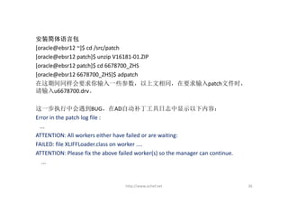 安装简体语言包
[oracle@ebsr12 ~]$ cd /src/patch
[oracle@ebsr12 patch]$ unzip V16181‐01.ZIP
[oracle@ebsr12 patch]$ cd 6678700_ZHS
[oracle@ebsr12 6678700_ZHS]$ adpatch
在这期间同样会要求你输入一些参数，以上文相同，在要求输入patch文件时，
请输入u6678700.drv。

这一步执行中会遇到BUG，在AD自动补丁工具日志中显示以下内容：
Error in the patch log file :
  ...
ATTENTION: All workers either have failed or are waiting:
FAILED: file XLIFFLoader.class on worker ....
ATTENTION: Please fix the above failed worker(s) so the manager can continue.
   ...


                                   http://www.ochef.net                         36
 