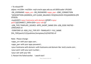 = To reload RTF
adjava ‐ms128m ‐mx256m ‐nojit oracle.apps.xdo.oa.util.XDOLoader UPLOAD
‐DB_USERNAME <apps_un> ‐DB_PASSWORD <apps_pw> ‐JDBC_CONNECTION
"(DESCRIPTION=(ADDRESS_LIST=(LOAD_BALANCE=YES)(FAILOVER=YES)(ADDRESS=(PR
OTOCOL
=tcp)(HOST=<your hostname with domain>)(PORT=<your 
port>)))(CONNECT_DATA=(SID=<your sid>)))"
‐LOB_TYPE TEMPLATE_SOURCE ‐APPS_SHORT_NAME OFA ‐LOB_CODE FADTXD ‐
LANGUAGE en
‐TERRITORY US ‐XDO_FILE_TYPE RTF ‐TRANSLATE Y ‐FILE_NAME
$FA_TOP/patch/115/publisher/templates/US/FADTXD.rtf

Note:  Please change:
<apps_un> with your apps user ;
<apps_pw> with your apps password ;
<your hostname with domain> with hostname and domain like: test1.oracle.com ;
<your port> with your port number ;
<your sid> with your SID.
3. Restart the failed worker. （awork tool）
                                 http://www.ochef.net                           38
 