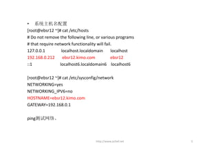 • 系统主机名配置
[root@ebsr12 ~]# cat /etc/hosts
# Do not remove the following line, or various programs
# that require network functionality will fail.
127.0.0.1               localhost.localdomain     localhost
192.168.0.212       ebsr12.kimo.com              ebsr12
::1                    localhost6.localdomain6    localhost6

[root@ebsr12 ~]# cat /etc/sysconfig/network
NETWORKING=yes
NETWORKING_IPV6=no
HOSTNAME=ebsr12.kimo.com
GATEWAY=192.168.0.1

ping测试网络。



                                      http://www.ochef.net     5
 