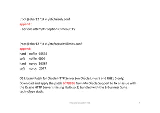 [root@ebsr12 ~]# vi /etc/resolv.conf
append :
  options attempts:5options timeout:15



[root@ebsr12 ~]# vi /etc/security/limits.conf
append:
hard    nofile 65535
soft     nofile 4096
hard    nproc 16384
soft    nproc 2047

OS Library Patch for Oracle HTTP Server (on Oracle Linux 5 and RHEL 5 only) 
Download and apply the patch 6078836 from My Oracle Support to fix an issue with 
the Oracle HTTP Server (missing libdb.so.2) bundled with the E‐Business Suite 
technology stack.


                                    http://www.ochef.net                            7
 