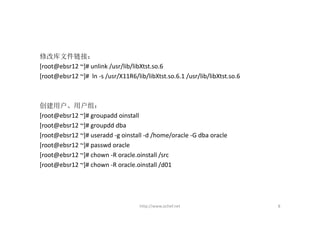 修改库文件链接：
[root@ebsr12 ~]# unlink /usr/lib/libXtst.so.6
[root@ebsr12 ~]#  ln ‐s /usr/X11R6/lib/libXtst.so.6.1 /usr/lib/libXtst.so.6



创建用户、用户组：
[root@ebsr12 ~]# groupadd oinstall
[root@ebsr12 ~]# groupdd dba
[root@ebsr12 ~]# useradd ‐g oinstall ‐d /home/oracle ‐G dba oracle 
[root@ebsr12 ~]# passwd oracle 
[root@ebsr12 ~]# chown ‐R oracle.oinstall /src
[root@ebsr12 ~]# chown ‐R oracle.oinstall /d01 




                                     http://www.ochef.net                     8
 