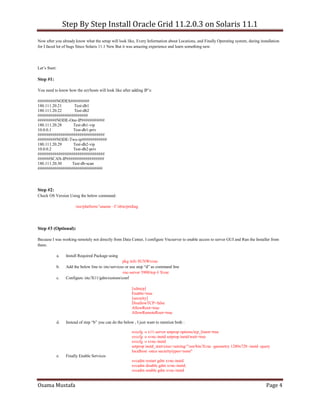 Step By Step Install Oracle Grid 11.2.0.3 on Solaris 11.1
Osama Mustafa Page 4
Now after you already know what the setup will look like, Every Information about Locations, and Finally Operating system, during installation
for I faced lot of bugs Since Solaris 11.1 New But it was amazing experience and learn something new.
Let’s Start:
Step #1:
You need to know how the ect/hosts will look like after adding IP’s:
#########NODES#########
180.111.20.21 Test-db1
180.111.20.22 Test-db2
########################
#########NODE-One-IP###########
180.111.20.28 Test-db1-vip
10.0.0.1 Test-db1-priv
################################
#########NODE-Two-ip############
180.111.20.29 Test-db2-vip
10.0.0.2 Test-db2-priv
################################
######SCAN-IP##################
180.111.20.30 Test-db-scan
###############################
Step #2:
Check OS Version Using the below command:
/usr/platform/’uname –I’/sbin/prtdiag
Step #3 (Optional):
Because I was working remotely not directly from Data Center, I configure Vncserver to enable access to server GUI and Run the Installer from
there.
a. Install Required Package using
pkg info SUNWxvnc
b. Add the below line to /etc/services or use step “d” as command line
vnc-server 5900/tcp # Xvnc
c. Configure /etc/X11/gdm/custom/conf
[xdmcp]
Enable=true
[security]
DisallowTCP=false
AllowRoot=true
AllowRemoteRoot=true
d. Instead of step “b” you can do the below , I just want to mention both :
svccfg -s x11-server setprop options/tcp_listen=true
svccfg -s xvnc-inetd setprop inetd/wait=true
svccfg -s xvnc-inetd
setprop inetd_start/exec=astring:"/usr/bin/Xvnc -geometry 1280x720 -inetd -query
localhost -once securitytypes=none"
e. Finally Enable Services
svcadm restart gdm xvnc-inetd
svcadm disable gdm xvnc-inetd;
svcadm enable gdm xvnc-inetd
 