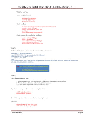 Step By Step Install Oracle Grid 11.2.0.3 on Solaris 11.1
Osama Mustafa Page 6
This is For Grid User
Create Group for Grid User
groupadd -g 1020 asmadmin
groupadd -g 1022 asmoper
groupadd -g 1021 asmdba
Create Grid User
zfs create -o mountpoint=/export/home/grid rpool/export/home/grid
useradd -g oinstall -G dba grid
usermod -g oinstall -G dba,asmdba grid
passwd grid
chown -R grid:oinstall /export/home/grid
Create necessary Directory for Our Installation
mkdir -p /u01/app/11.2.0/grid
mkdir -p /u01/app/grid
chown grid:oinstall /u01/app/11.2.0/grid
chown grid:oinstall /u01/app/grid
#!important!# chown -R grid:oinstall /u01
Step #6:
Configure .Profile which is located in /export/home/oracle and /export/home/grid
export ORACLE_BASE=/u01/app/oracle/
export ORACLE_HOME=/u01/app/oracle/product/11.2.0/dbhome_1
export GRID_HOME=/u01/app/11.2.0/grid/
export ORACLE_SID=TEST1
export
PATH=$PATH:/usr/sbin:/usr/X11/bin:/usr/dt/bin:/usr/openwin/bin:/usr/sfw/bin:/usr/sfw/sbin: /usr/ccs/bin: /usr/local/bin:/usr/local/sbin:
$ORACLE_HOME /bin:$GRID_HOME/bin:.
Note: copy .profile to all Database Servers using scp command
cd /export/home/oracle
scp .profile oracle@Server-ip:/export/home/oracle/
Step #7:
Oracle Grid and Networking Notes:
1. The broadcast must work across any configured VLANs as used by the public or private interfaces.
2. Across the broadcast domain as defined for the private interconnect
3. On the IP address subnet ranges 224.0.0.0/24 and 230.0.1.0/24
Regarding to oracle to you need to check udp time using the below command
ndd /dev/udp udp_xmit_hiwat
ndd /dev/udp udp_recv_hiwat
To avoid reboot you can set it on memory and reboot time using the below
On Memory
ndd -set /dev/udp udp_xmit_hiwat 65536
ndd -set /dev/udp udp_recv_hiwat 65536
 