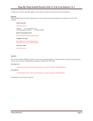 Step By Step Install Oracle Grid 11.2.0.3 on Solaris 11.1
Osama Mustafa Page 8
To make sure new memory value effect applied on oracle and grid user open new terminal and run prctl command again.
Step #12:
During installation Oracle will check swap memory so you need to increase swap memory depend on your setup for sure I will use ZFS
command.
Check swap value
bash-3.00# swap -lh
swapfile dev swaplo blocks free
/dev/zvol/dsk/rpool/swap 256,1 16 4194288 4194288
Remove Swap using root user
bash-3.00# swap -d /dev/zvol/dsk/rpool/swap
Configure New Swap
bash-3.00# zfs set volsize=20G rpool/swap
bash-3.00# swap -a /dev/zvol/dsk/rpool/swap
Check New Value
bash-3.00# swap -lh
Step #13:
One more step Configure SSH Between Nodes You can do this Step During installation or Using the the Below command, Oracle Provide you
with new way, you can now configure SSH using sshsetup it’s already exists within media
For Oracle User
# ./sshUserSetup.sh -hosts " node1 node2 node3 node4" -user oracle -advanced –noPromptPassphrase
For Grid User
# ./sshUserSetup.sh -hosts " node1 node2 node3 node4" -user grid -advanced –noPromptPassphrase
Congratulations you can start your setup now!!
 