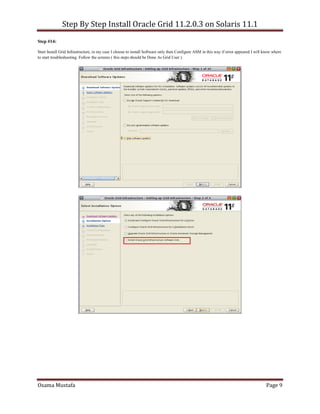 Step By Step Install Oracle Grid 11.2.0.3 on Solaris 11.1
Osama Mustafa Page 9
Step #14:
Start Install Grid Infrastructure, in my case I choose to install Software only then Configure ASM in this way if error appeared I will know where
to start troubleshooting. Follow the screens ( this steps should be Done As Grid User )
 