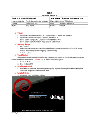 BAB 1
Installasi Debian 5
SMKN 1 BANGKINANG JOB SHEET LAPORAN PRAKTEK
Program Keahlian : Teknik Komputer Dan Jaringan Mata Diklat : Install OS Jaringan
Tanggal : 2 Desember 2012 Judul : Install OS Debian 5
Waktu : 4X45 menit Nama : DEWA
A. Tujuan
- Agar Siswa Dapat Memahami Cara Pengintallan OS Debian Secara Perinci
- Agar Siswa Dapat Sharing Data Melalui OS Debian 5
- Siswa Dapat Mengetahui Cara Pembuatan Samba Server
- Siswa Dapat Memahami Cara Kerja Sebuah OS Jaringan
B. Alat dan Bahan
- OS Debian 5
- Software Virtualbox Atau VMware (Jika penginstallan Hanya Ingin Dilakukan Di Dalam
Virtual machine saja/Tidak langsung Ke harddrive)
- 1 Buah Laptop
C. Teori Singkat
Debian Adalah Sebuah Operatinal System JaringanYang Sering Di Gunakan Para WebMaster
dalam Hal Pembuatan Sebuah “SERVER” OS ini terdiri dari 2 basis yakni
1. Berbasis Text
2. Dan Berbasis GUI
D. Keselamatan Kerja
- Gunakanlah Software Sesuai Dengan Fungsinya agar tidak mengakibat kerusakan pada
Software Yang Ada Pada Komputer Kita
E. Langkah Kerja
1. Install Terlebih Dahulu OS Debian
Pilih Option Install
 