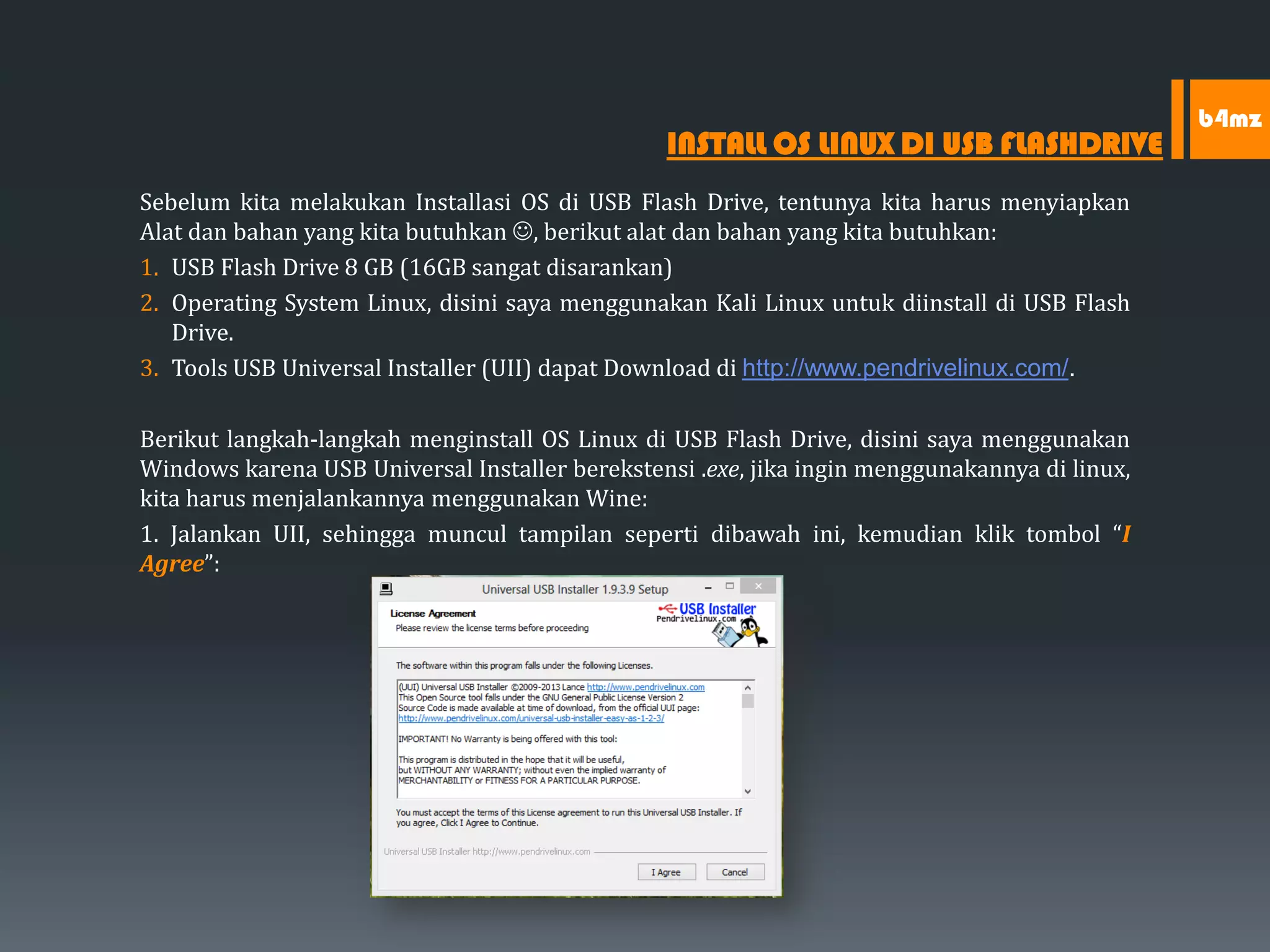 Sebelum kita melakukan Installasi OS di USB Flash Drive, tentunya kita harus menyiapkan
Alat dan bahan yang kita butuhkan , berikut alat dan bahan yang kita butuhkan:
1. USB Flash Drive 8 GB (16GB sangat disarankan)
2. Operating System Linux, disini saya menggunakan Kali Linux untuk diinstall di USB Flash
Drive.
3. Tools USB Universal Installer (UII) dapat Download di http://www.pendrivelinux.com/.
Berikut langkah-langkah menginstall OS Linux di USB Flash Drive, disini saya menggunakan
Windows karena USB Universal Installer berekstensi .exe, jika ingin menggunakannya di linux,
kita harus menjalankannya menggunakan Wine:
1. Jalankan UII, sehingga muncul tampilan seperti dibawah ini, kemudian klik tombol “I
Agree”:
INSTALL OS LINUX DI USB FLASHDRIVE
b4mz
 