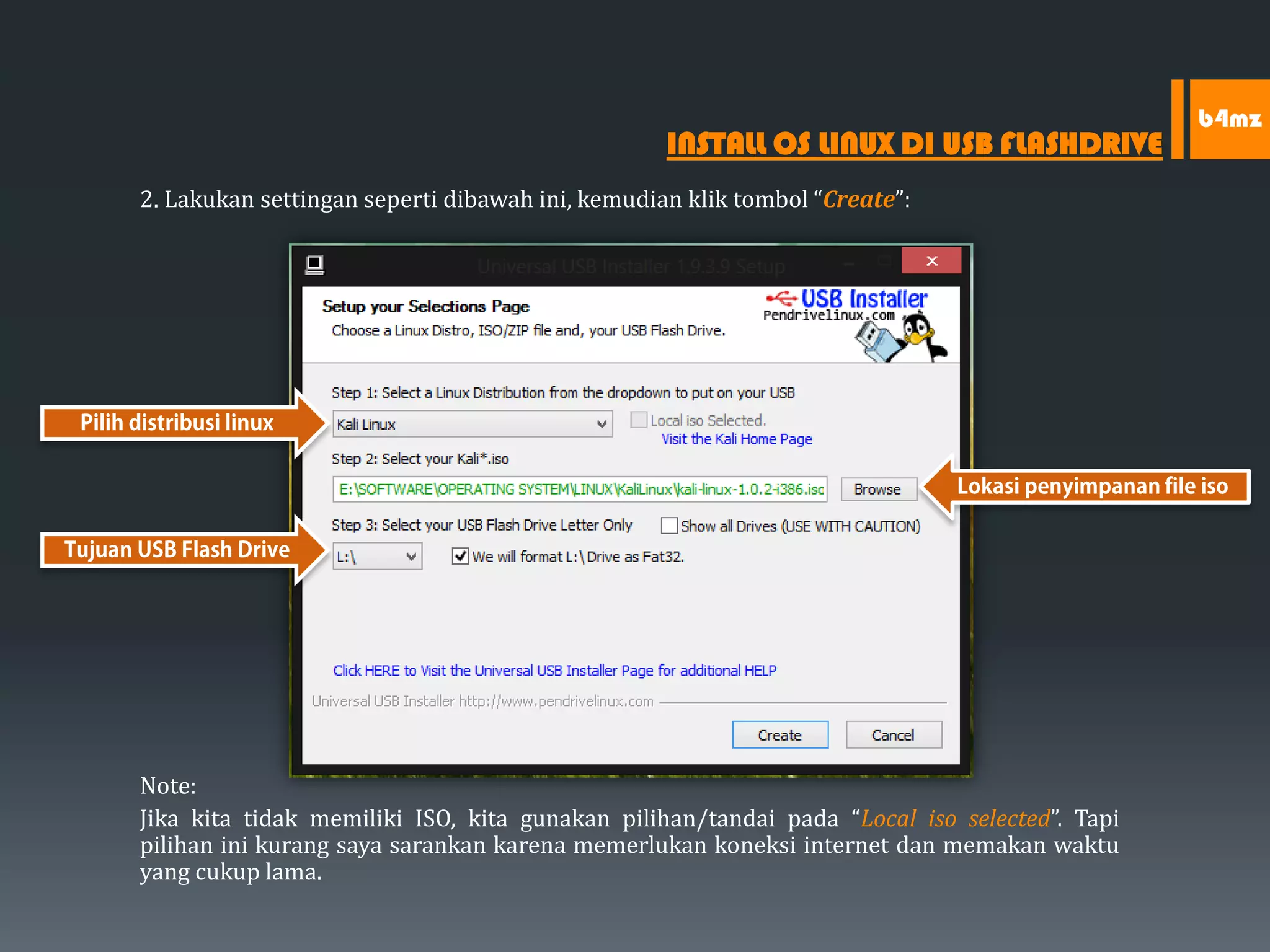 2. Lakukan settingan seperti dibawah ini, kemudian klik tombol “Create”:
Note:
Jika kita tidak memiliki ISO, kita gunakan pilihan/tandai pada “Local iso selected”. Tapi
pilihan ini kurang saya sarankan karena memerlukan koneksi internet dan memakan waktu
yang cukup lama.
INSTALL OS LINUX DI USB FLASHDRIVE
b4mz
 