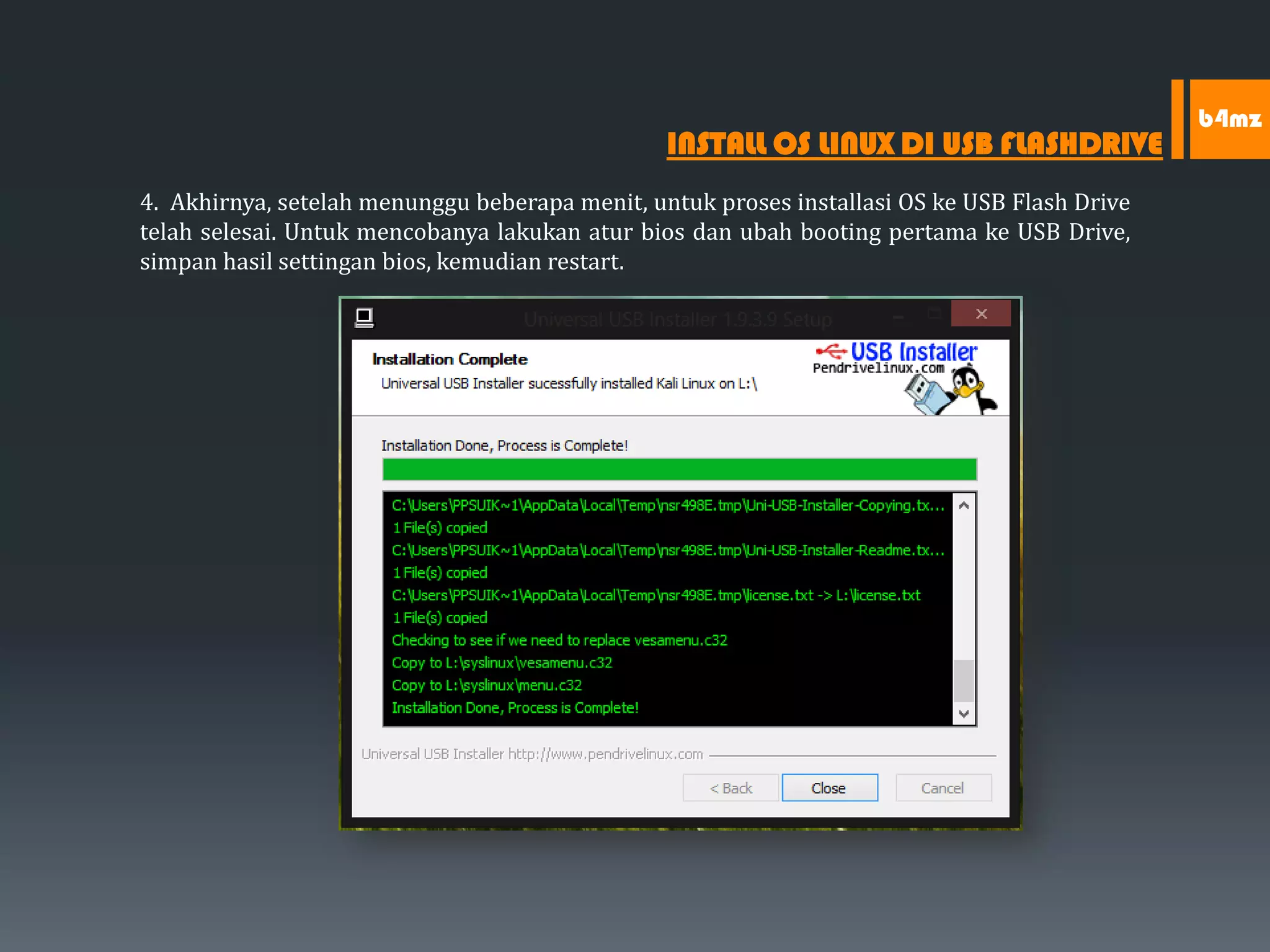 4. Akhirnya, setelah menunggu beberapa menit, untuk proses installasi OS ke USB Flash Drive
telah selesai. Untuk mencobanya lakukan atur bios dan ubah booting pertama ke USB Drive,
simpan hasil settingan bios, kemudian restart.
INSTALL OS LINUX DI USB FLASHDRIVE
b4mz
 