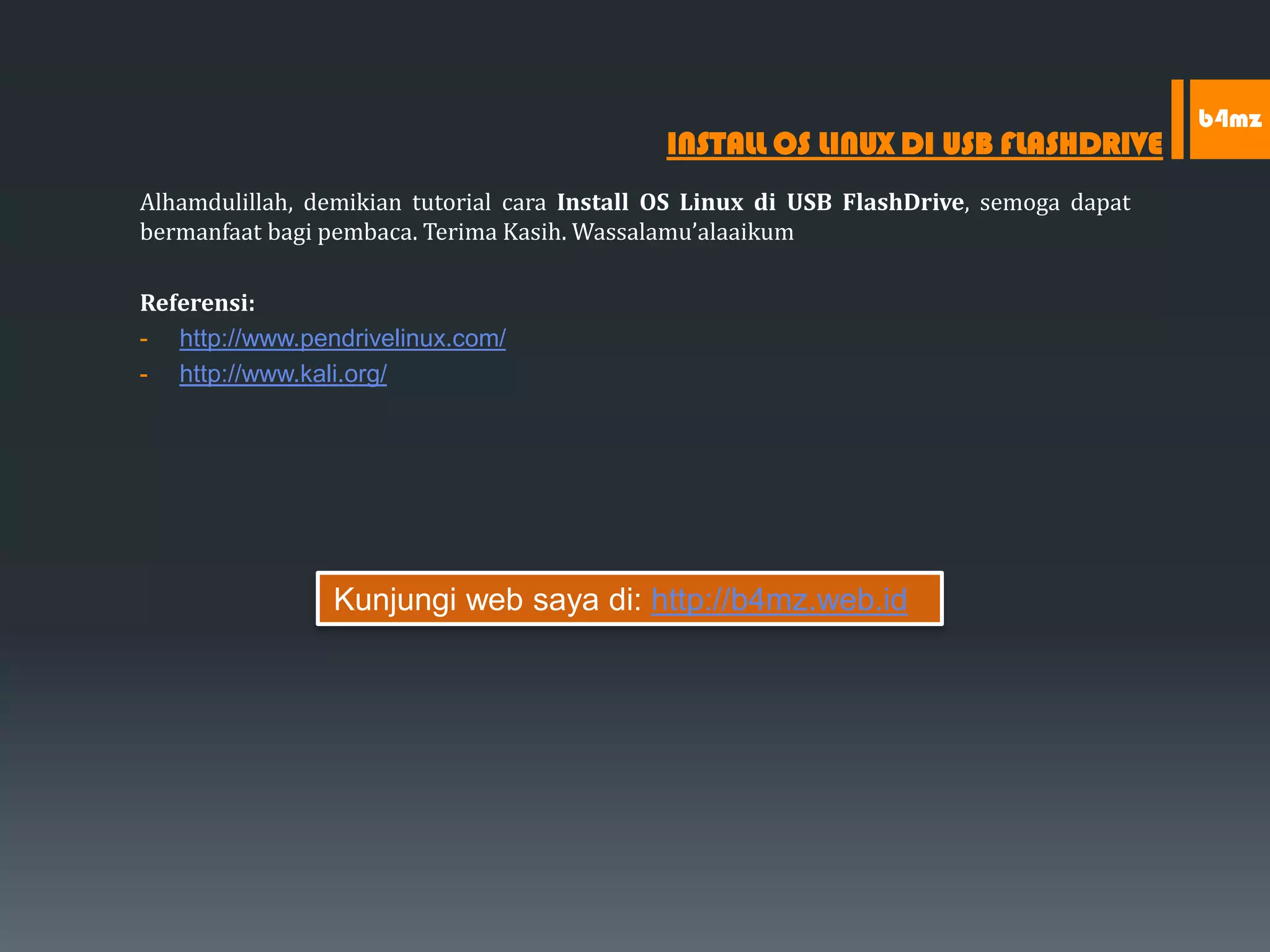 Alhamdulillah, demikian tutorial cara Install OS Linux di USB FlashDrive, semoga dapat
bermanfaat bagi pembaca. Terima Kasih. Wassalamu’alaaikum
Referensi:
- http://www.pendrivelinux.com/
- http://www.kali.org/
INSTALL OS LINUX DI USB FLASHDRIVE
b4mz
Kunjungi web saya di: http://b4mz.web.id
 