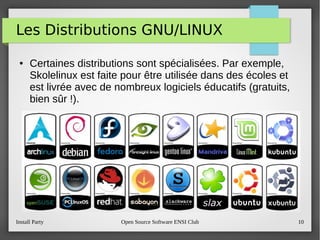 Install Party Open Source Software ENSI Club 10
Les Distributions GNU/LINUX
● Certaines distributions sont spécialisées. Par exemple,
Skolelinux est faite pour être utilisée dans des écoles et
est livrée avec de nombreux logiciels éducatifs (gratuits,
bien sûr !).
 