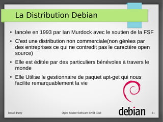 Install Party Open Source Software ENSI Club 11
La Distribution Debian
● lancée en 1993 par Ian Murdock avec le soutien de la FSF
● C'est une distribution non commerciale(non gérées par
des entreprises ce qui ne contredit pas le caractère open
source)
● Elle est éditée par des particuliers bénévoles à travers le
monde
● Elle Utilise le gestionnaire de paquet apt-get qui nous
facilite remarquablement la vie
 