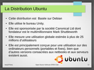 Install Party Open Source Software ENSI Club 12
La Distribution Ubuntu
● Cette distribution est Basée sur Debian
● Elle utilise le bureau Unity.
● Elle est sponsorisée par la société Canonical Ltd dont
fondateur est le multimillionnaire Mark Shuttleworth
● Elle mesure une utilisation globale estimée à plus de 25
millions d’utilisateurs
● Elle est principalement conçue pour une utilisation sur des
ordinateurs personnels (portables et fixes), bien que
d’autres versions consacrées aux netbooks et aux serveurs
existent aussi.
 
