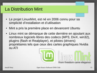 Install Party Open Source Software ENSI Club 13
La Distribution Mint
● Le projet LinuxMint, est né en 2006 connu pour sa
simplicité d’installation et d’utilisation
● Mint a pris la première place en devancent Ubuntu
● Linux mint se démarque de cette dernière en ajoutant aux
nombreux logiciels libres des codecs (MP3, DivX, win32),
plugins (flash et Realplayer), et pilotes (drivers)
propriétaires tels que ceux des cartes graphiques Nvidia
ou ATI
 
