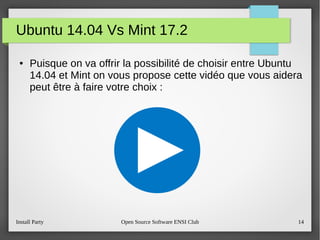 Install Party Open Source Software ENSI Club 14
Ubuntu 14.04 Vs Mint 17.2
● Puisque on va offrir la possibilité de choisir entre Ubuntu
14.04 et Mint on vous propose cette vidéo que vous aidera
peut être à faire votre choix :
 