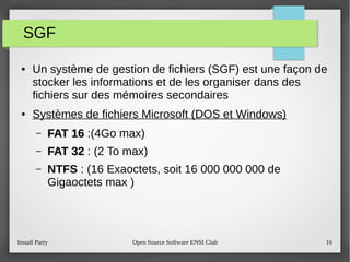 Install Party Open Source Software ENSI Club 16
SGF
● Un système de gestion de fichiers (SGF) est une façon de
stocker les informations et de les organiser dans des
fichiers sur des mémoires secondaires
● Systèmes de fichiers Microsoft (DOS et Windows)
– FAT 16FAT 16 :(4Go max)
– FAT 32FAT 32 : (2 To max)
– NTFS : (16 Exaoctets, soit 16 000 000 000 de
Gigaoctets max )
 