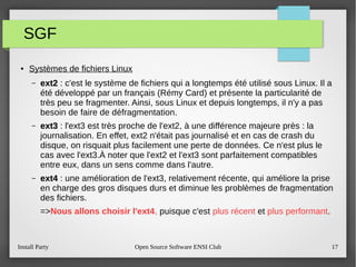 Install Party Open Source Software ENSI Club 17
SGF
● Systèmes de fichiers Linux
– ext2ext2 : c'est le système de fichiers qui a longtemps été utilisé sous Linux. Il a
été développé par un français (Rémy Card) et présente la particularité de
très peu se fragmenter. Ainsi, sous Linux et depuis longtemps, il n'y a pas
besoin de faire de défragmentation.
– ext3ext3 : l'ext3 est très proche de l'ext2, à une différence majeure près : la
journalisation. En effet, ext2 n'était pas journalisé et en cas de crash du
disque, on risquait plus facilement une perte de données. Ce n'est plus le
cas avec l'ext3.À noter que l'ext2 et l'ext3 sont parfaitement compatibles
entre eux, dans un sens comme dans l'autre.
– ext4ext4 : une amélioration de l'ext3, relativement récente, qui améliore la prise
en charge des gros disques durs et diminue les problèmes de fragmentation
des fichiers.
=>Nous allons choisir l'ext4, puisque c'est plus récent et plus performant.
 