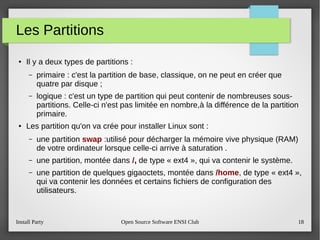 Install Party Open Source Software ENSI Club 18
Les Partitions
● Il y a deux types de partitions :
– primaire : c'est la partition de base, classique, on ne peut en créer que
quatre par disque ;
– logique : c'est un type de partition qui peut contenir de nombreuses sous-
partitions. Celle-ci n'est pas limitée en nombre,à la différence de la partition
primaire.
● Les partition qu'on va crée pour installer Linux sont :
– une partition swap :utilisé pour décharger la mémoire vive physique (RAM)
de votre ordinateur lorsque celle-ci arrive à saturation .
– une partition, montée dans /, de type « ext4 », qui va contenir le système.
– une partition de quelques gigaoctets, montée dans /home, de type « ext4 »,
qui va contenir les données et certains fichiers de configuration des
utilisateurs.
 