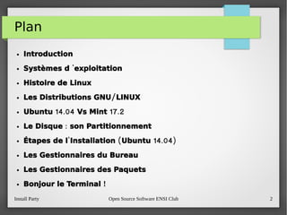 Install Party Open Source Software ENSI Club 2
Plan
● Introduction
● 'Systèmes d  exploitation
● Histoire de Linux
● /Les Distributions GNU LINUX
● 14.04 17.2Ubuntu Vs Mint
● :Le Disque  son Partitionnement
● ' ( 14.04)Étapes de l Installation Ubuntu
● Les Gestionnaires du Bureau
● Les Gestionnaires des Paquets
● !Bonjour le Terminal 
 
