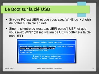 Install Party Open Source Software ENSI Club 20
Le Boot sur la clé USB
● Si votre PC est UEFI et que vous avez WIN8 ou > choisir
de botter sur la clé en uefi
● Sinon , si votre pc n'est pas UEFI ou qu'il UEFI et que
vous avez WIN7 (désactivation de UEFI) botter sur la clé
non UEFI
 
