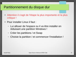 Install Party Open Source Software ENSI Club 25
Partitionnement du disque dur
● Attention il s'agit de l'étape la plus importante et la plus
critique !
● Pour installer Linux il faut :
– Lui allouer de l'espace ou il va être installer en
réduisant une partition Windows !
– Créer les partitions / et Swap
– Choisie la partition / et commencer l'installation !
 