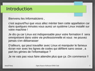 Install Party Open Source Software ENSI Club 3
Introduction
Bienvenu les Informaticiens ,
c'est aujourd'hui que vous allez mériter bien cette appellation car
dans quelques minutes vous aurez un système Linux installé sur
votre machine !
Je dis ça car Linux est indispensable pour votre formation il sera
omniprésent dans votre vie professionnelle et vous ne pouvez
jamais s'en débarrasser
D'ailleurs, qui peut travailler avec Linux et manipuler le fameux
écran noir avec les lignes de codes qui défilent sans cesse , a
part les génies de l'informatique ?
Je ne vais pas vous faire attendre plus que ça .On commence !!
 