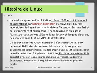 Install Party Open Source Software ENSI Club 5
Histoire de Linux
● Unix
– ’Unix est un système d exploitation 1969crée en écrit initialement
en assembleur par Kenneth Thompson qui travaillait pour les
laboratoires Bell ayant comme fondateur Alexander Graham Bell et
&qui est maintenant connu sous le nom de AT T le plus grand
,fournisseur des services téléphoniques locaux et longues distance
-des services sans fl et de xDSL des États Unis
– 19566 ' & ,Un décret datant de interdisait à l entreprise AT T dont
,dépendait Bell Labs de commercialiser autre chose que des
. 'équipements téléphoniques ou télégraphiques C est la raison pour
19757laquelle la décision fut prise en de distribuer le système Unix
complet avec son code source dans les universités à des fns
,éducatives ' 'moyennant l acquisition d une licence au prix très
.faible
 