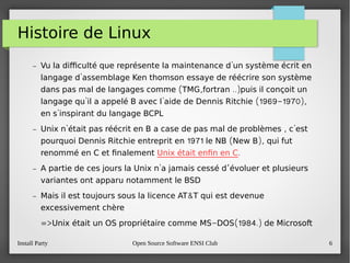 Install Party Open Source Software ENSI Club 6
Histoire de Linux
– 'Vu la difculté que représente la maintenance d un système écrit en
'langage d assemblage Ken thomson essaye de réécrire son système
( , ..)dans pas mal de langages comme TMG fortran puis il conçoit un
' ' (1969-1970),langage qu il a appelé B avec l aide de Dennis Ritchie
'en s inspirant du langage BCPL
– ' , 'Unix n était pas réécrit en B a case de pas mal de problèmes c est
1971 ( ),pourquoi Dennis Ritchie entreprit en le NB New B qui fut
renommé en C et fnalement Unix était enfn en C.
– ' ’A partie de ces jours la Unix n a jamais cessé d évoluer et plusieurs
variantes ont apparu notamment le BSD
– &Mais il est toujours sous la licence AT T qui est devenue
excessivement chère
=> - (1984.)Unix était un OS propriétaire comme MS DOS de Microsoft
 