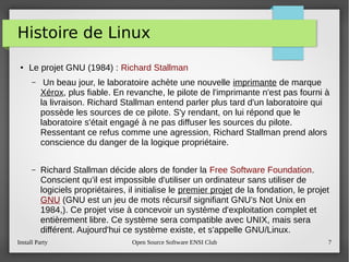 Install Party Open Source Software ENSI Club 7
Histoire de Linux
●
Le projet GNU (1984) : Richard Stallman
– Un beau jour, le laboratoire achète une nouvelle imprimante de marque
Xérox, plus fiable. En revanche, le pilote de l'imprimante n'est pas fourni à
la livraison. Richard Stallman entend parler plus tard d'un laboratoire qui
possède les sources de ce pilote. S'y rendant, on lui répond que le
laboratoire s'était engagé à ne pas diffuser les sources du pilote.
Ressentant ce refus comme une agression, Richard Stallman prend alors
conscience du danger de la logique propriétaire.
– Richard Stallman décide alors de fonder la Free Software Foundation.
Conscient qu'il est impossible d'utiliser un ordinateur sans utiliser de
logiciels propriétaires, il initialise le premier projet de la fondation, le projet
GNU (GNU est un jeu de mots récursif signifiant GNU's Not Unix en
1984,). Ce projet vise à concevoir un système d'exploitation complet et
entièrement libre. Ce système sera compatible avec UNIX, mais sera
différent. Aujourd'hui ce système existe, et s'appelle GNU/Linux.
 