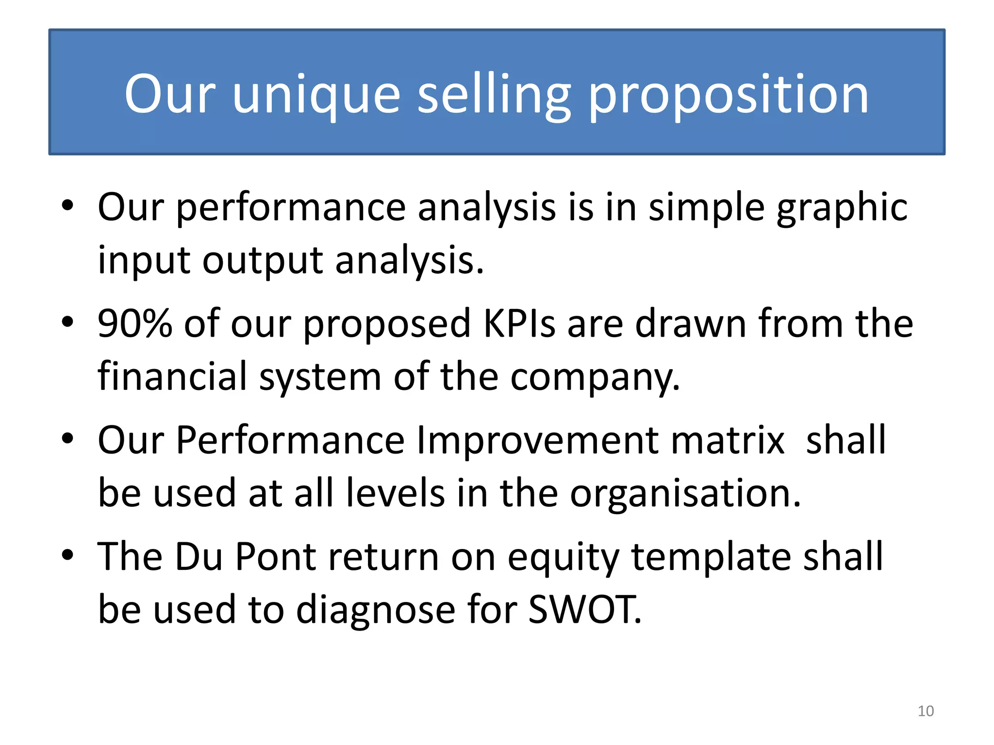 Our unique selling proposition
• Our performance analysis is in simple graphic
  input output analysis.
• 90% of our proposed KPIs are drawn from the
  financial system of the company.
• Our Performance Improvement matrix shall
  be used at all levels in the organisation.
• The Du Pont return on equity template shall
  be used to diagnose for SWOT.

                                                  10
 