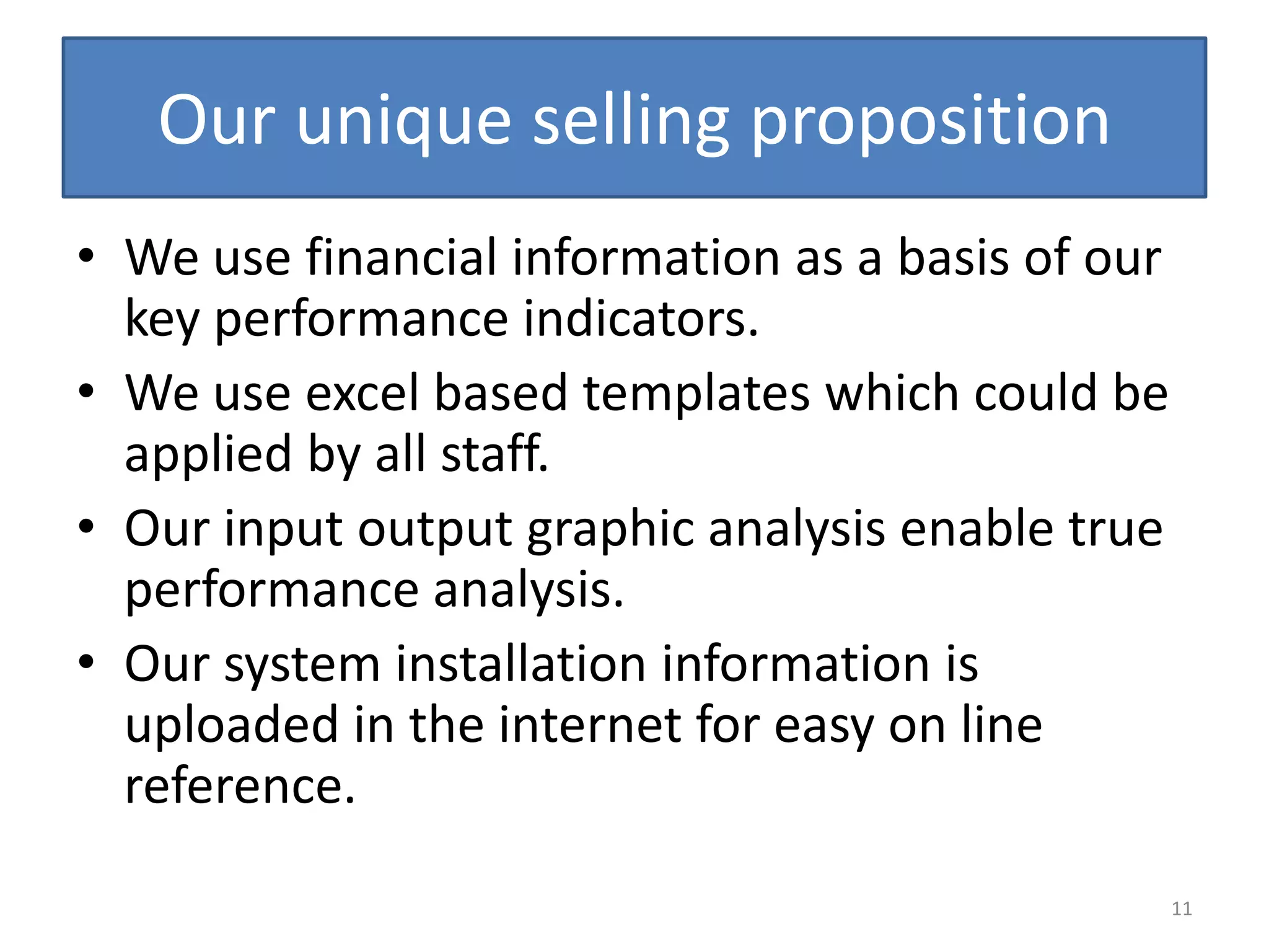 Our unique selling proposition
• We use financial information as a basis of our
  key performance indicators.
• We use excel based templates which could be
  applied by all staff.
• Our input output graphic analysis enable true
  performance analysis.
• Our system installation information is
  uploaded in the internet for easy on line
  reference.
                                                   11
 
