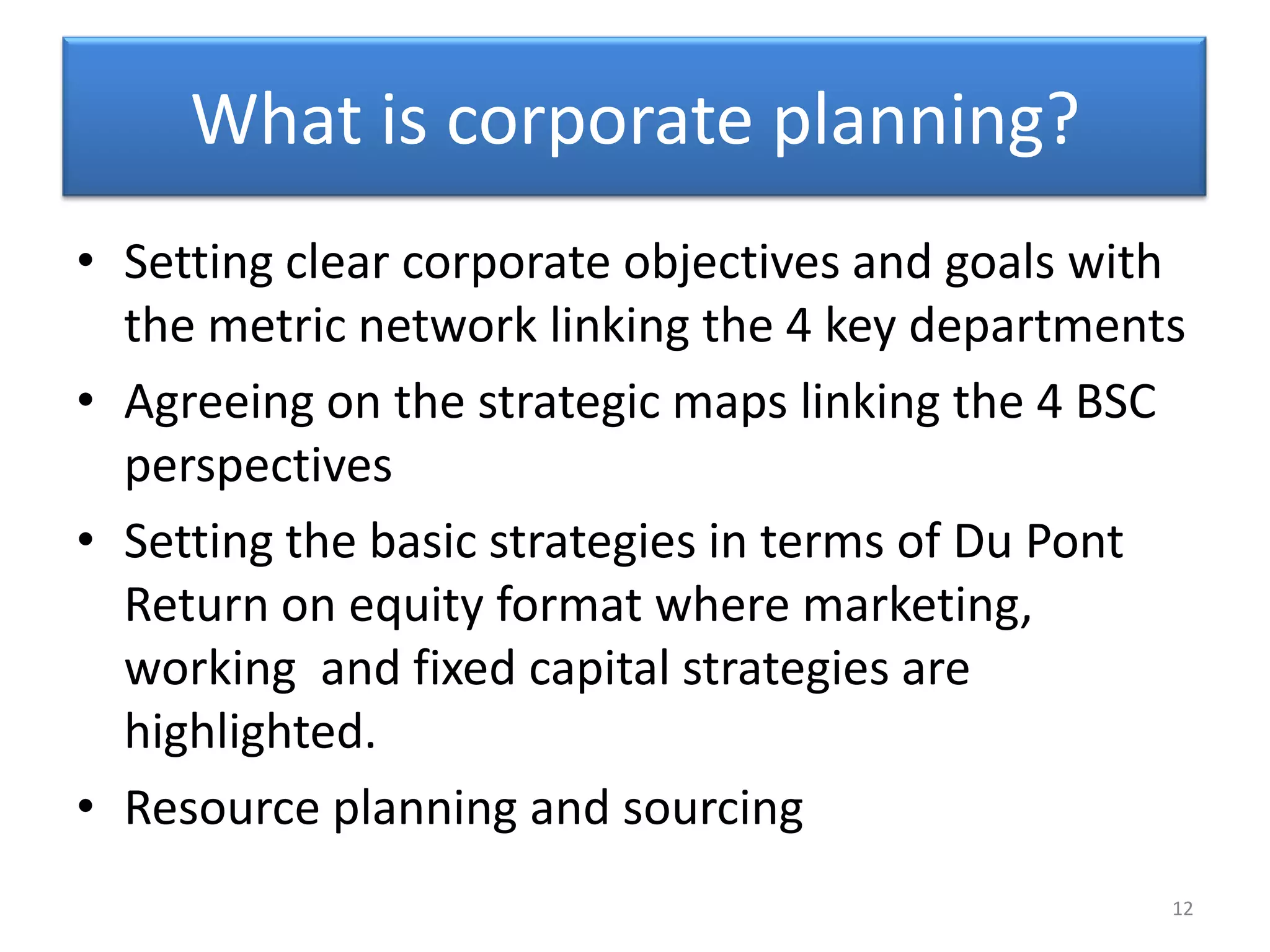 What is corporate planning?
• Setting clear corporate objectives and goals with
  the metric network linking the 4 key departments
• Agreeing on the strategic maps linking the 4 BSC
  perspectives
• Setting the basic strategies in terms of Du Pont
  Return on equity format where marketing,
  working and fixed capital strategies are
  highlighted.
• Resource planning and sourcing
                                                  12
 