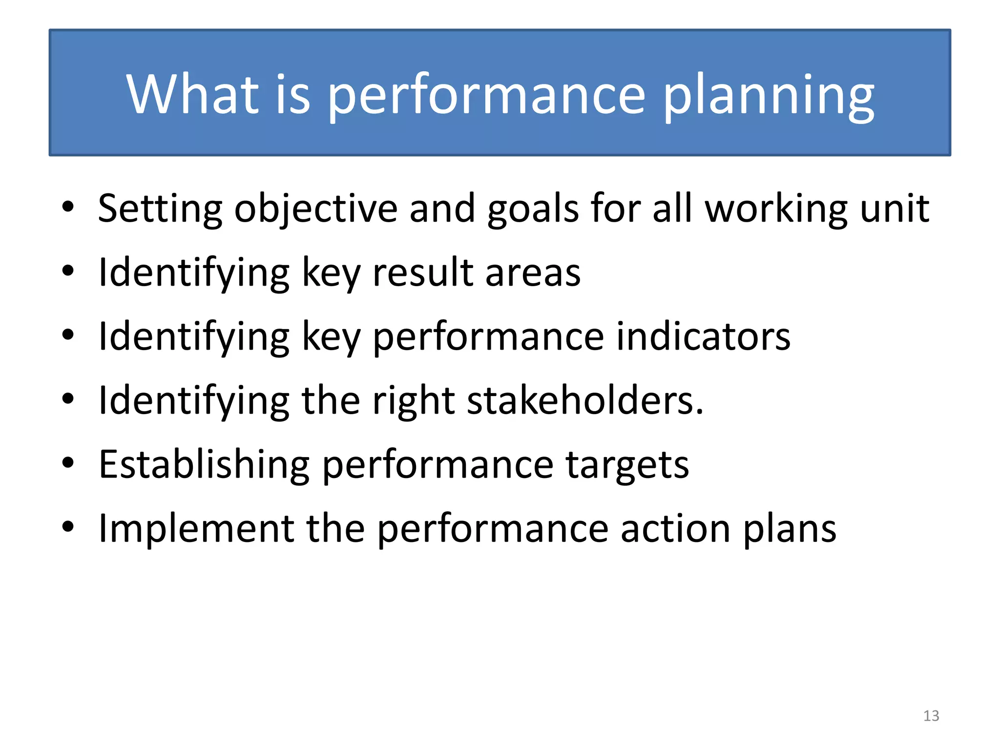 What is performance planning
•   Setting objective and goals for all working unit
•   Identifying key result areas
•   Identifying key performance indicators
•   Identifying the right stakeholders.
•   Establishing performance targets
•   Implement the performance action plans



                                                   13
 