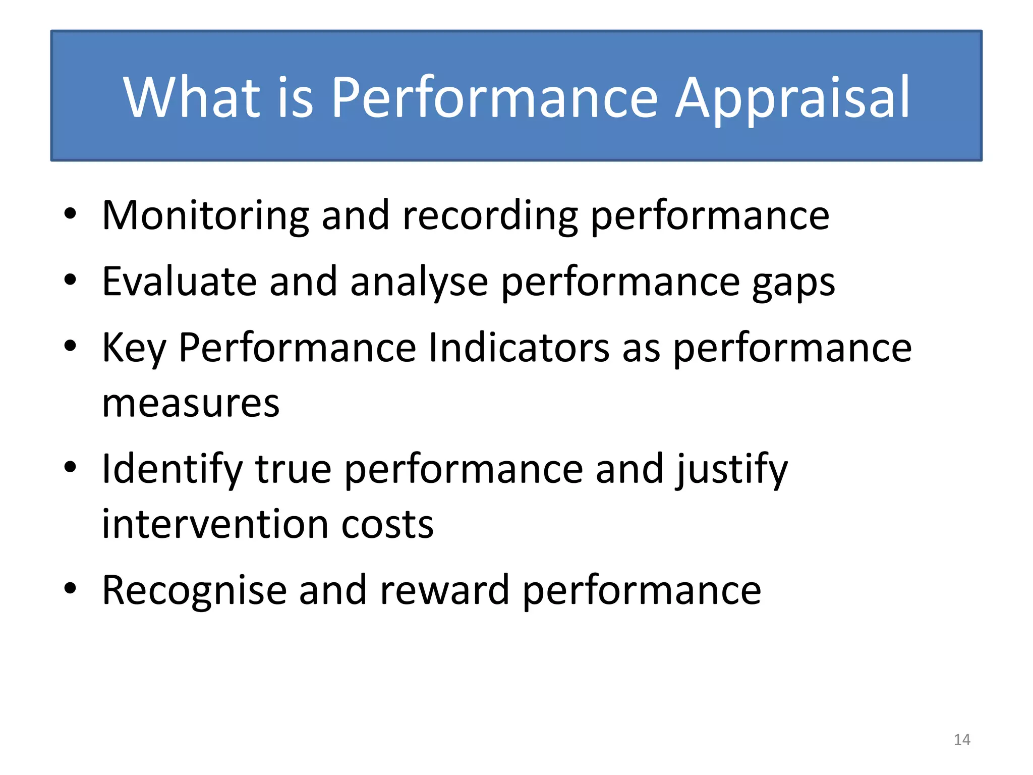 What is Performance Appraisal
• Monitoring and recording performance
• Evaluate and analyse performance gaps
• Key Performance Indicators as performance
  measures
• Identify true performance and justify
  intervention costs
• Recognise and reward performance


                                              14
 