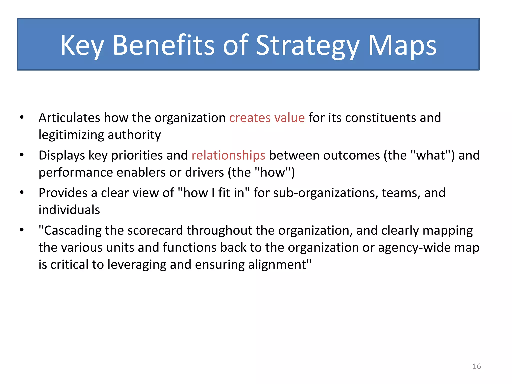Key Benefits of Strategy Maps

• Articulates how the organization creates value for its constituents and
  legitimizing authority
• Displays key priorities and relationships between outcomes (the "what") and
  performance enablers or drivers (the "how")
• Provides a clear view of "how I fit in" for sub-organizations, teams, and
  individuals
• "Cascading the scorecard throughout the organization, and clearly mapping
  the various units and functions back to the organization or agency-wide map
  is critical to leveraging and ensuring alignment"




                                                                           16
 