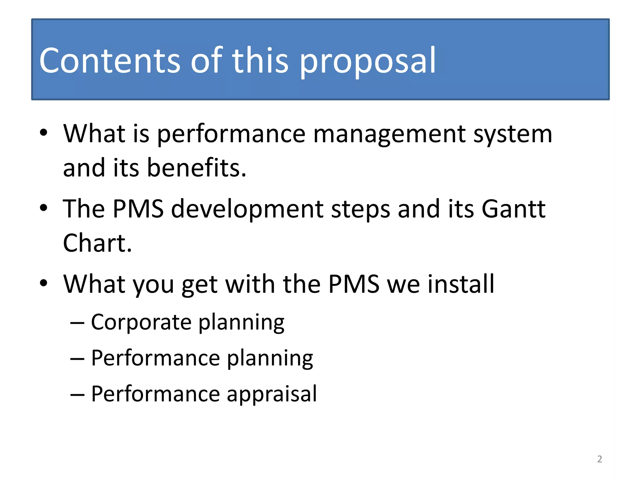 Contents of this proposal
• What is performance management system
  and its benefits.
• The PMS development steps and its Gantt
  Chart.
• What you get with the PMS we install
  – Corporate planning
  – Performance planning
  – Performance appraisal

                                            2
 