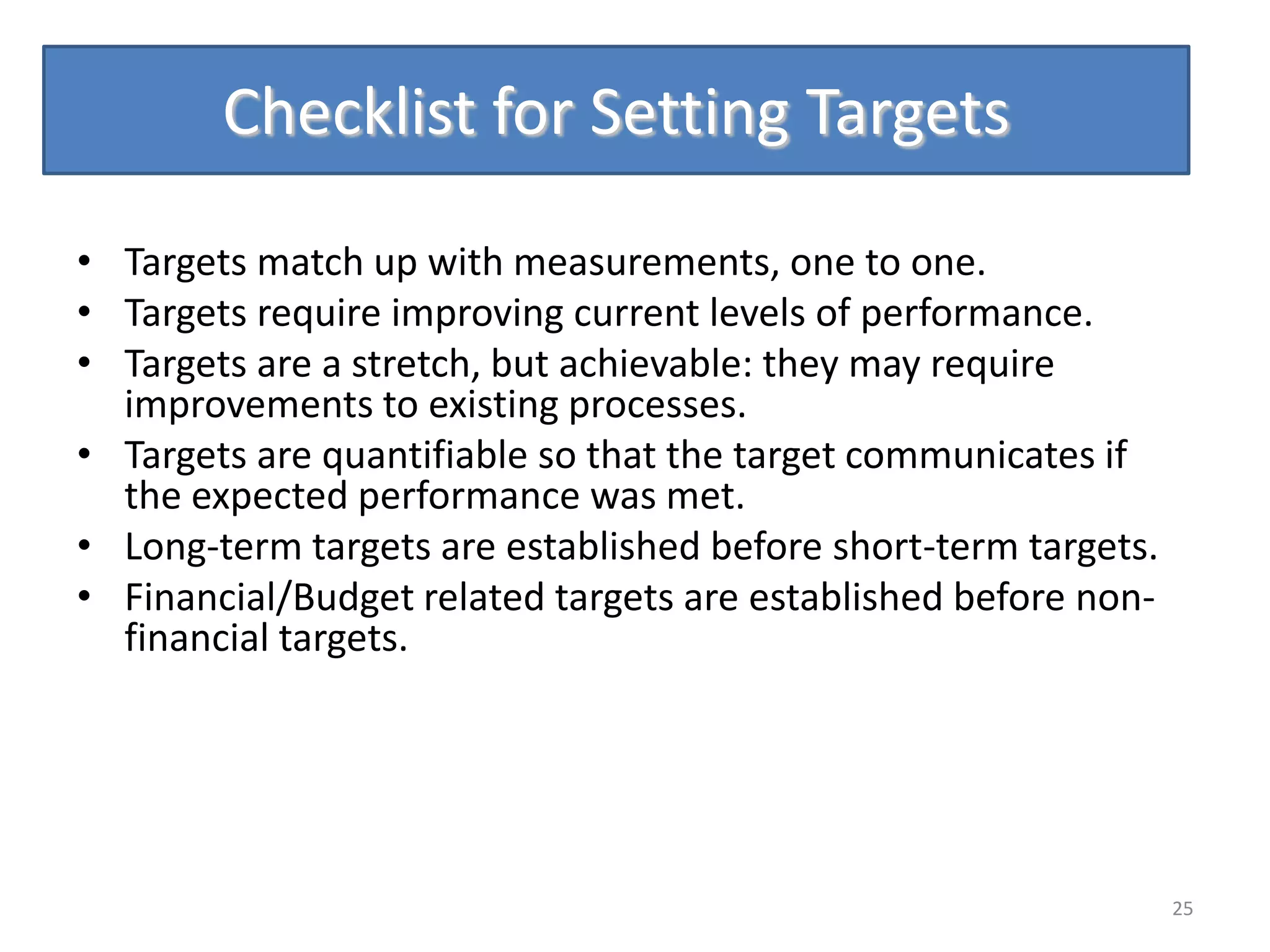 Checklist for Setting Targets

• Targets match up with measurements, one to one.
• Targets require improving current levels of performance.
• Targets are a stretch, but achievable: they may require
  improvements to existing processes.
• Targets are quantifiable so that the target communicates if
  the expected performance was met.
• Long-term targets are established before short-term targets.
• Financial/Budget related targets are established before non-
  financial targets.




                                                                 25
 