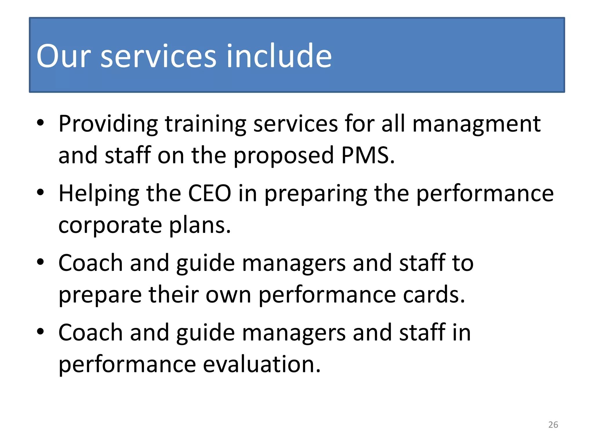 Our services include
• Providing training services for all managment
  and staff on the proposed PMS.
• Helping the CEO in preparing the performance
  corporate plans.
• Coach and guide managers and staff to
  prepare their own performance cards.
• Coach and guide managers and staff in
  performance evaluation.

                                              26
 