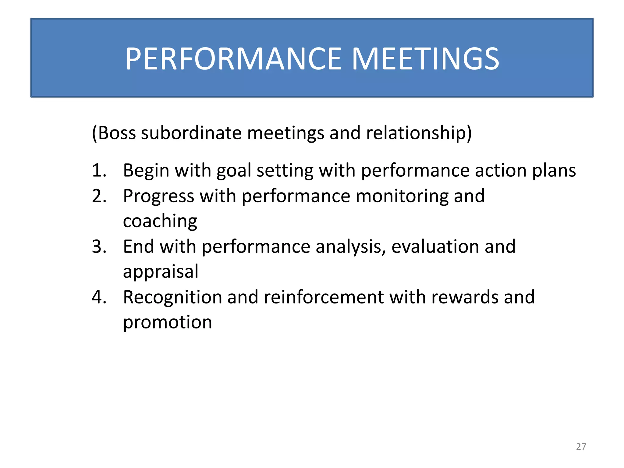 PERFORMANCE MEETINGS

(Boss subordinate meetings and relationship)
1. Begin with goal setting with performance action plans
2. Progress with performance monitoring and
   coaching
3. End with performance analysis, evaluation and
   appraisal
4. Recognition and reinforcement with rewards and
   promotion




                                                       27
 
