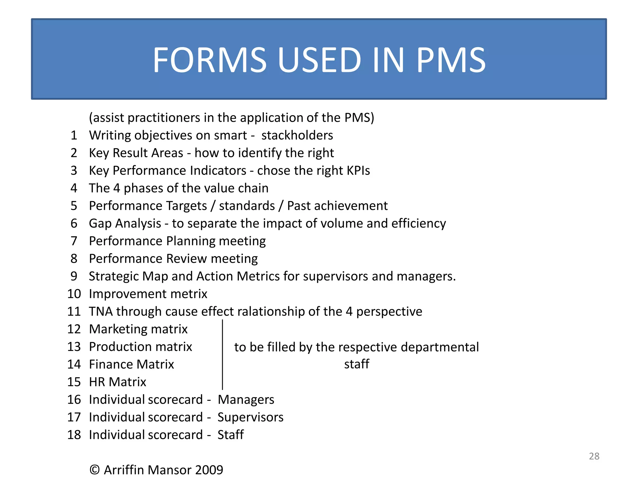 FORMS USED IN PMS
     (assist practitioners in the application of the PMS)
1    Writing objectives on smart - stackholders
2    Key Result Areas - how to identify the right
3    Key Performance Indicators - chose the right KPIs
4    The 4 phases of the value chain
5    Performance Targets / standards / Past achievement
6    Gap Analysis - to separate the impact of volume and efficiency
7    Performance Planning meeting
8    Performance Review meeting
9    Strategic Map and Action Metrics for supervisors and managers.
10   Improvement metrix
11   TNA through cause effect ralationship of the 4 perspective
12   Marketing matrix
13   Production matrix           to be filled by the respective departmental
14   Finance Matrix                                   staff
15   HR Matrix
16   Individual scorecard - Managers
17   Individual scorecard - Supervisors
18   Individual scorecard - Staff
                                                                               28
     © Arriffin Mansor 2009
 